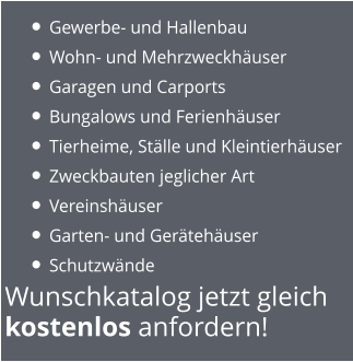 Wunschkatalog jetzt gleich  kostenlos anfordern! •	Gewerbe- und Hallenbau •	Wohn- und Mehrzweckhäuser •	Garagen und Carports •	Bungalows und Ferienhäuser •	Tierheime, Ställe und Kleintierhäuser •	Zweckbauten jeglicher Art  •	Vereinshäuser •	Garten- und Gerätehäuser •	Schutzwände